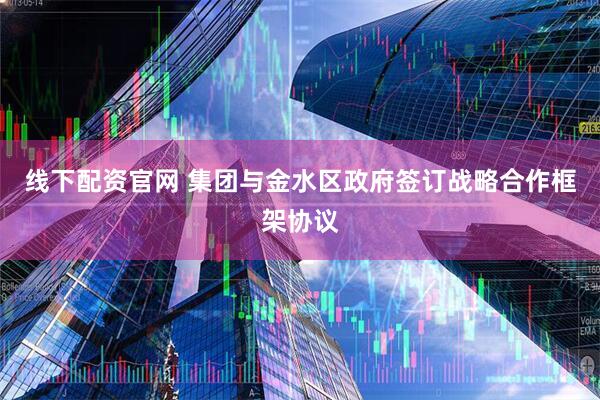 线下配资官网 集团与金水区政府签订战略合作框架协议