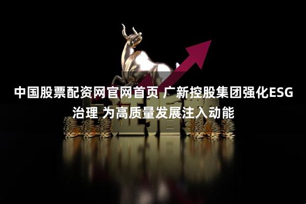 中国股票配资网官网首页 广新控股集团强化ESG治理 为高质量发展注入动能