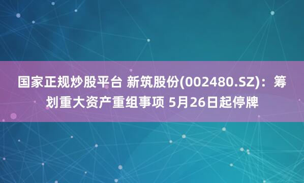 国家正规炒股平台 新筑股份(002480.SZ)：筹划重大资产重组事项 5月26日起停牌