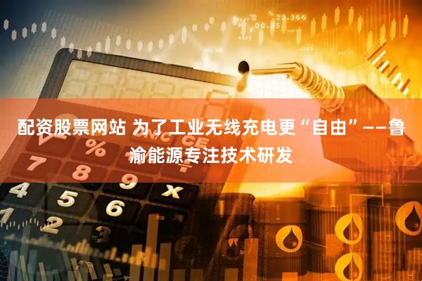 配资股票网站 为了工业无线充电更“自由”——鲁渝能源专注技术研发