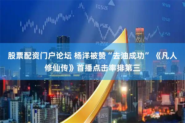 股票配资门户论坛 杨洋被赞“去油成功” 《凡人修仙传》首播点击率排第三