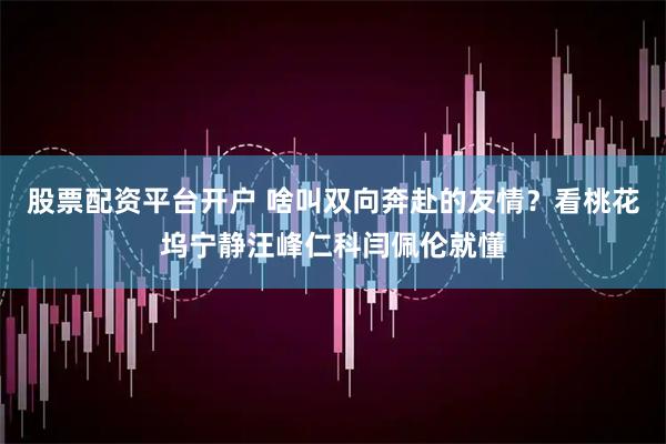 股票配资平台开户 啥叫双向奔赴的友情？看桃花坞宁静汪峰仁科闫佩伦就懂