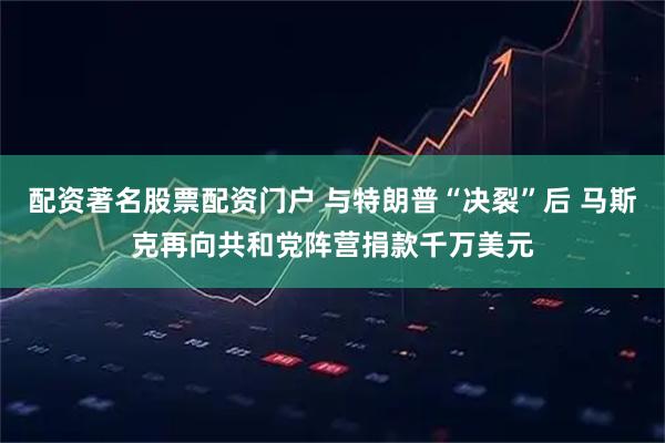 配资著名股票配资门户 与特朗普“决裂”后 马斯克再向共和党阵营捐款千万美元