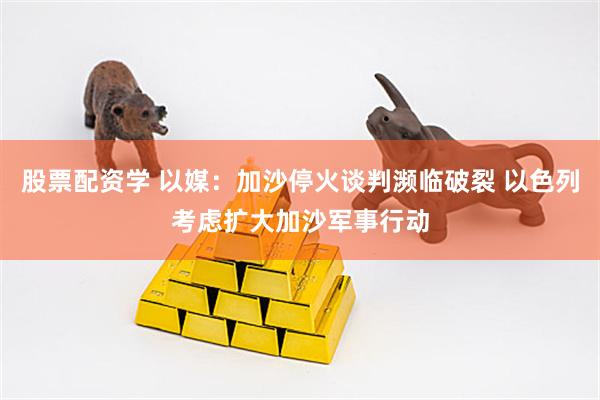 股票配资学 以媒：加沙停火谈判濒临破裂 以色列考虑扩大加沙军事行动