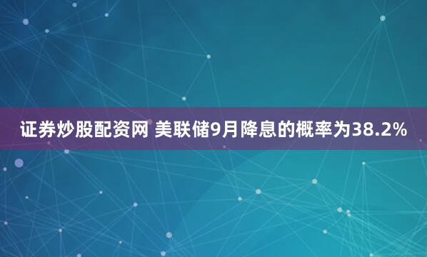 证券炒股配资网 美联储9月降息的概率为38.2%