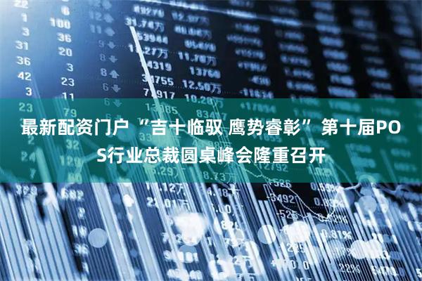 最新配资门户 “吉十临驭 鹰势睿彰” 第十届POS行业总裁圆桌峰会隆重召开