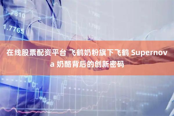 在线股票配资平台 飞鹤奶粉旗下飞鹤 Supernova 奶酪背后的创新密码