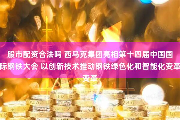 股市配资合法吗 西马克集团亮相第十四届中国国际钢铁大会 以创新技术推动钢铁绿色化和智能化变革