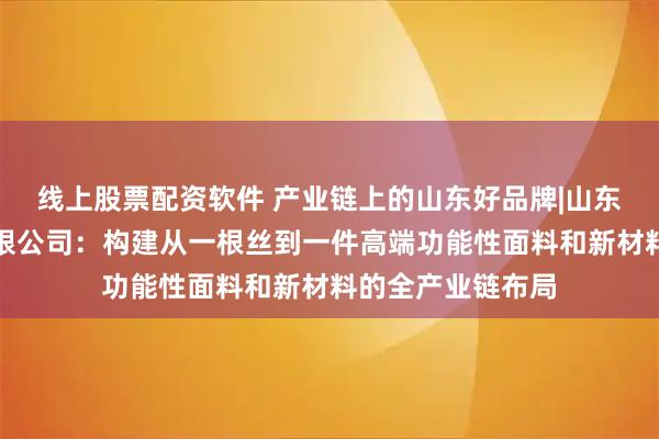 线上股票配资软件 产业链上的山东好品牌|山东华泽纺织科技有限公司：构建从一根丝到一件高端功能性面料和新材料的全产业链布局