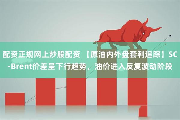 配资正规网上炒股配资 【原油内外盘套利追踪】SC-Brent价差呈下行趋势，油价进入反复波动阶段