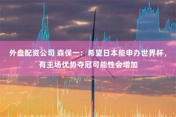 外盘配资公司 森保一：希望日本能申办世界杯，有主场优势夺冠可能性会增加