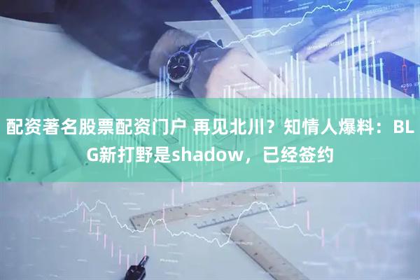 配资著名股票配资门户 再见北川？知情人爆料：BLG新打野是shadow，已经签约