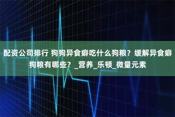 配资公司排行 狗狗异食癖吃什么狗粮？缓解异食癖狗粮有哪些？_营养_乐顿_微量元素