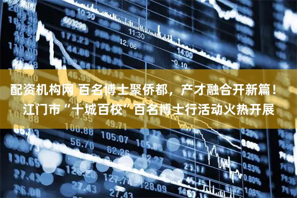 配资机构网 百名博士聚侨都，产才融合开新篇！ 江门市“十城百校”百名博士行活动火热开展