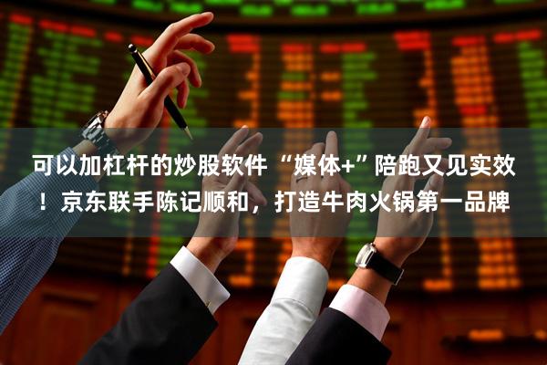 可以加杠杆的炒股软件 “媒体+”陪跑又见实效！京东联手陈记顺和，打造牛肉火锅第一品牌